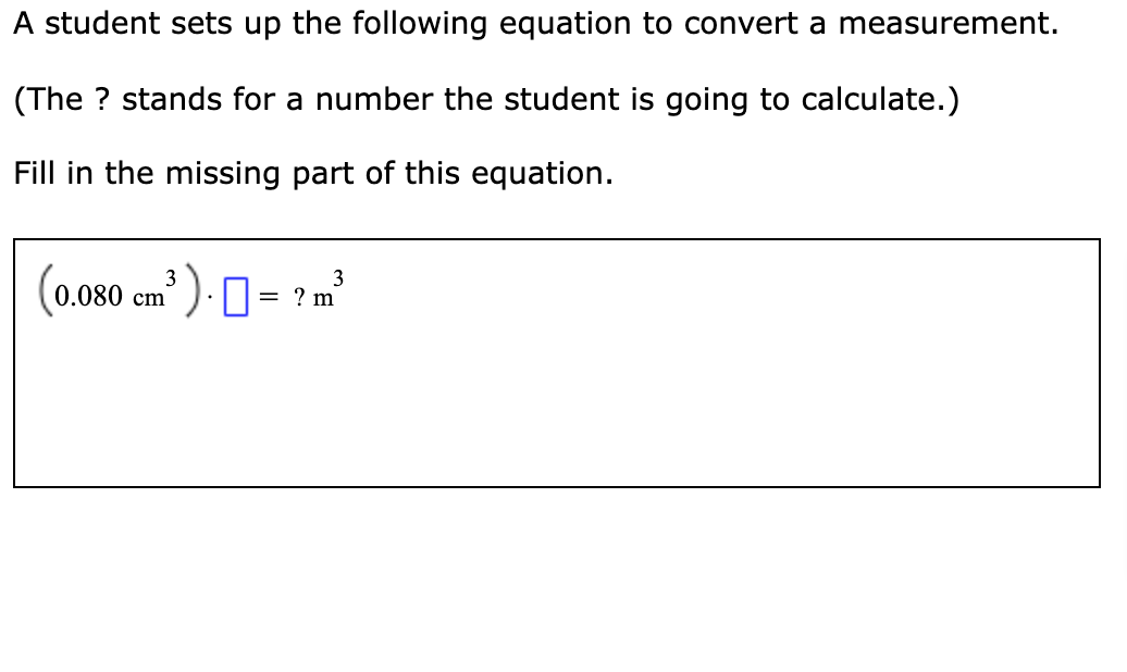 A student sets up the following equation to convert a measurement.
(The ? stands for a number the student is going to calculate.)
Fill in the missing part of this equation.
(0.080 cm' ) . 0= ? m
