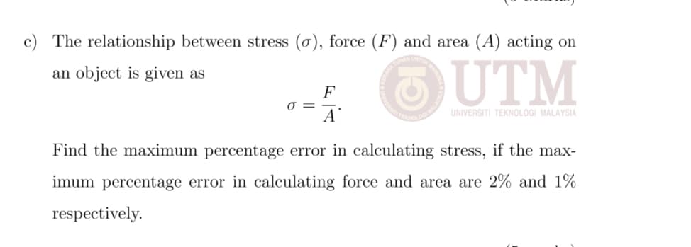 c) The relationship between stress (o), force (F) and area (A) acting on
an object is given as
F
O =
A
UNIVERSITI TEKNOLOGI MALAYSIA
Find the maximum percentage error in calculating stress, if the max-
imum percentage error in calculating force and area are 2% and 1%
respectively.
