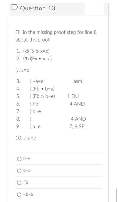 D Question 13
Fill in the missing proof step for line 8
about the proof:
1. (x)(Fx ɔ x=e)
2. (3x)(Fx • x=a)
[: a=e
|-a=e
| (Fb • b=a)
|(Fb ɔ b=e)
| Fb
3.
asm
4.
5.
1 DU
6.
4 AND
7.
|b=e
8.
4 AND
9.
|a=e
7.8 SE
10. . a=e
O b=e
O b-a
O Fb
O -b=e
