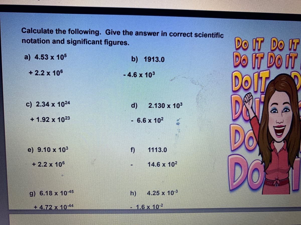 Calculate the following. Give the answer in correct scientific
notation and significant figures.
Do IT DO IT
DO IT DO IT
DOIT
D&F
Do
a) 4.53 x 105
b) 1913.0
+ 2.2 x 106
- 4.6 x 103
%3D
c) 2.34 x 1024
d)
2.130 x 103
+ 1.92 x 1023
6.6 x 102
e) 9.10 x 103
f)
1113.0
Doi
+ 2.2 x 106
14.6 x 102
g) 6.18 x 10-45
h)
4.25 x 103
+ 4,72 x 1044
1.6 x 10-2
