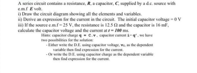 A series circuit contains a resistance, R, a capacitor, C, supplied by a d.c. source with
e.m.f E volt.
i) Draw the circuit diagram showing all the elements and variables.
ii) Derive an expression for the current in the circuit. The initial capacitor voltage 0 V
iii) If the source e.m.f 25 V, the resistance is 12.5 2 and the capacitor is 16 mF,
calculate the capacitor voltage and the current at t 100 ms.
Hints: capacitor charge q = C.v, capacitor current i-q', we have
two possibilities for the solution:
- Either write the D.E. using capacitor voltage, ve. as the dependent
variable then find expression for the current.
-Or write the D.E. using capacitor charge as the dependent variable
then find expression for the current.
