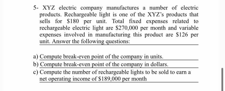 5- XYZ electric company manufactures a number of electric
products. Rechargeable light is one of the XYZ's products that
sells for $180 per unit. Total fixed expenses related to
rechargeable electric light are $270,000 per month and variable
expenses involved in manufacturing this product are $126 per
unit. Answer the following questions:
a) Compute break-even point of the company in units.
b) Compute break-even point of the company in dollars.
c) Compute the number of rechargeable lights to be sold to earn a
net operating income of $189,000 per month
