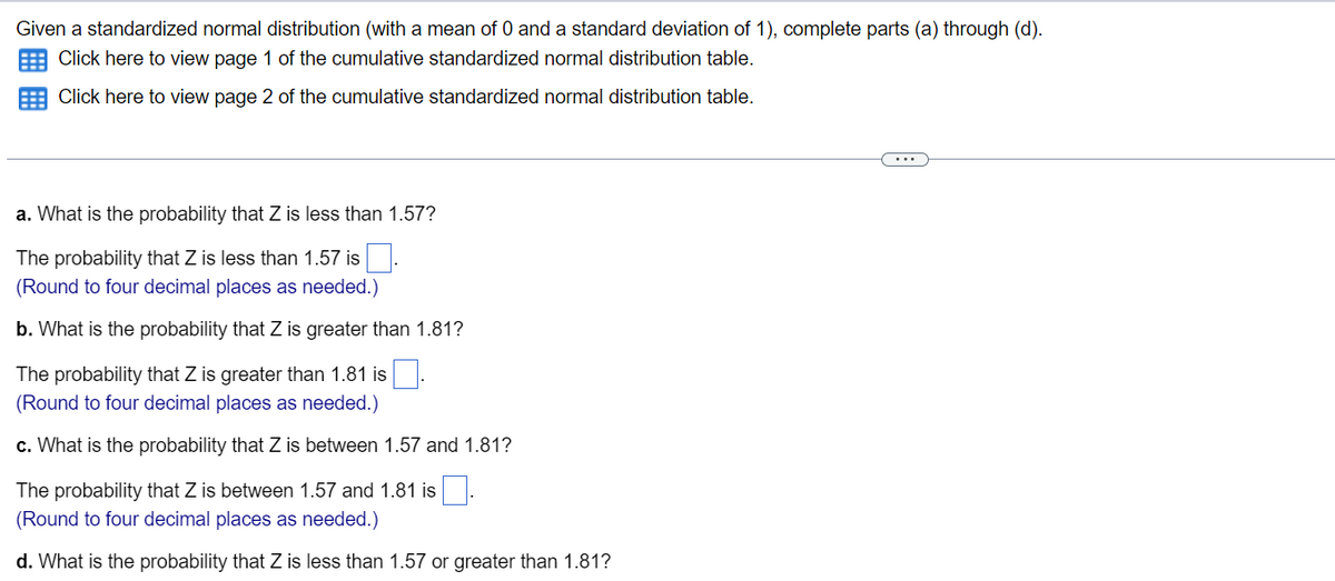 Given a standardized normal distribution (with a mean of 0 and a standard deviation of 1), complete parts (a) through (d).
E Click here to view page 1 of the cumulative standardized normal distribution table.
Click here to view page 2 of the cumulative standardized normal distribution table.
a. What is the probability that Z is less than 1.57?
The probability that Z is less than 1.57 is
(Round to four decimal places as needed.)
b. What is the probability that Z is greater than 1.81?
The probability that Z is greater than 1.81 is.
(Round to four decimal places as needed.)
c. What is the probability that Z is between 1.57 and 1.81?
The probability that Z is between 1.57 and 1.81 is
(Round to four decimal places as needed.)
d. What is the probability that Z is less than 1.57 or greater than 1.81?
