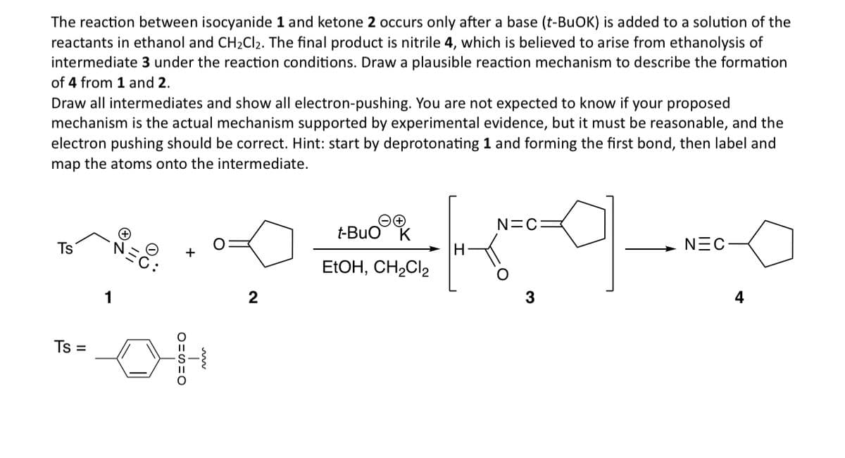 The reaction between isocyanide 1 and ketone 2 occurs only after a base (t-BuOK) is added to a solution of the
reactants in ethanol and CH2Cl2. The final product is nitrile 4, which is believed to arise from ethanolysis of
intermediate 3 under the reaction conditions. Draw a plausible reaction mechanism to describe the formation
of 4 from 1 and 2.
Draw all intermediates and show all electron-pushing. You are not expected to know if your proposed
mechanism is the actual mechanism supported by experimental evidence, but it must be reasonable, and the
electron pushing should be correct. Hint: start by deprotonating 1 and forming the first bond, then label and
map the atoms onto the intermediate.
Ts
Ts
=
1
O=S=O
пр
N=C=
t-BuO
K
H
EtOH, CH2Cl2
아
NEC
2
3
4