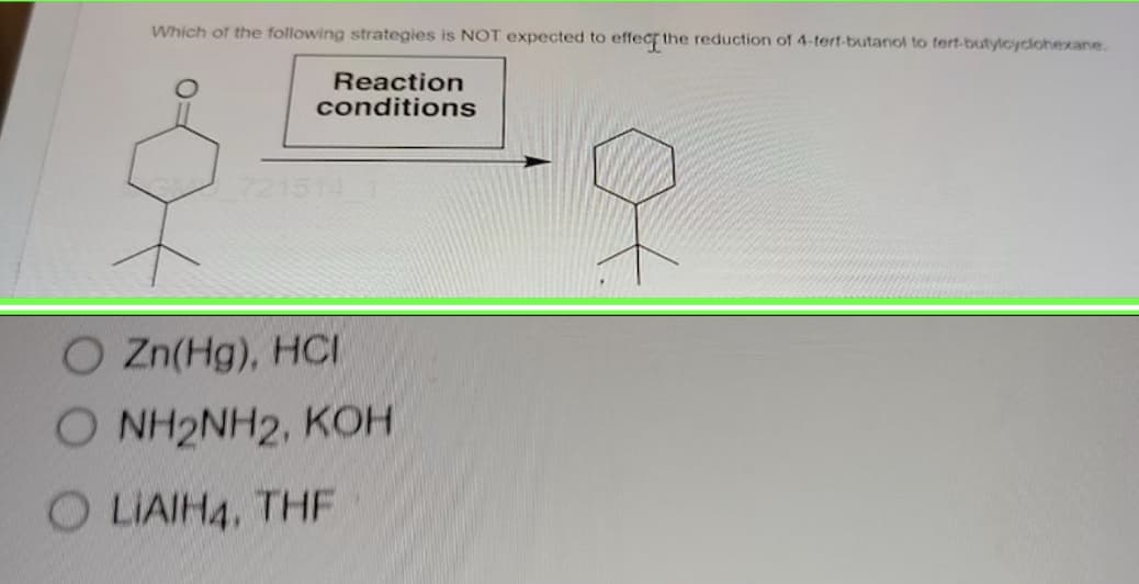 Which of the following strategies is NOT expected to effect the reduction of 4-tert-butanol to fert-butylcyclohexane.
Reaction
conditions
7215
O Zn(Hg), HCI
O NH2NH2, KOH
OLIAIH4, THF