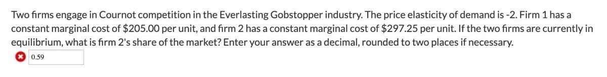 Two firms engage in Cournot competition in the Everlasting Gobstopper industry. The price elasticity of demand is -2. Firm 1 has a
constant marginal cost of $205.00 per unit, and firm 2 has a constant marginal cost of $297.25 per unit. If the two firms are currently in
equilibrium, what is firm 2's share of the market? Enter your answer as a decimal, rounded to two places if necessary.
0.59