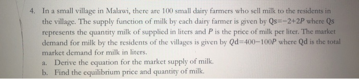 4. In a small village in Malawi, there are 100 small dairy farmers who sell milk to the residents in
the village. The supply function of milk by each dairy farmer is given by Qs=-2+2P where Qs
represents the quantity milk of supplied in liters and P is the price of milk per liter. The market
demand for milk by the residents of the villages is given by Qd=400-100P where Qd is the total
market demand for milk in liters.
a. Derive the equation for the market supply of milk.
b. Find the equilibrium price and quantity of milk.