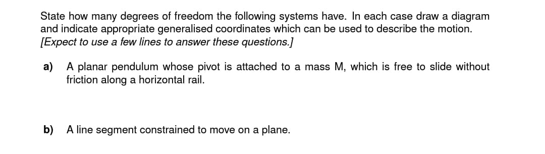 State how many degrees of freedom the following systems have. In each case draw a diagram
and indicate appropriate generalised coordinates which can be used to describe the motion.
[Expect to use a few lines to answer these questions.]
a) A planar pendulum whose pivot is attached to a mass M, which is free to slide without
friction along a horizontal rail.
b)
A line segment constrained to move on a plane.