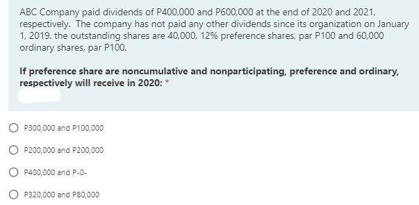 ABC Company paid dividends of P400,000 and P600,000 at the end of 2020 and 2021,
respectively. The company has not paid any other dividends since its organization on January
1, 2019. the outstanding shares are 40,000, 12% preference shares, par P100 and 60,000
ordinary shares, par P100.
If preference share are noncumulative and nonparticipating, preference and ordinary,
respectively will receive in 2020: *
P300,000 and P100,000
O P200,000 and P200,000
P400,000 and P-0-
P320,000 and P80,000
