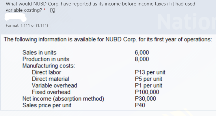What would NUBD Corp. have reported as its income before income taxes if it had used
variable costing? *
Nation
Format: 1,111 or (1,111)
The following information is available for NUBD Corp. for its first year of operations:
6,000
8,000
Sales in units
Production in units
Manufacturing costs:
Direct labor
Direct material
Variable overhead
Fixed overhead
P13 per unit
P5 per unit
P1 per unit
P100,000
P30,000
P40
Net income (absorption method)
Sales price per unit
