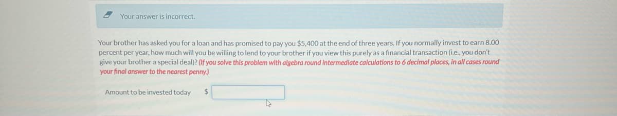 Your answer is incorrect.
Your brother has asked you for a loan and has promised to pay you $5,400 at the end of three years. If you normally invest to earn 8.00
percent per year, how much will you be willing to lend to your brother if you view this purely as a financial transaction (i.e., you don't
give your brother a special deal)? (If you solve this problem with algebra round intermediate calculations to 6 decimal places, in all cases round
your final answer to the nearest penny.)
Amount to be invested today
$