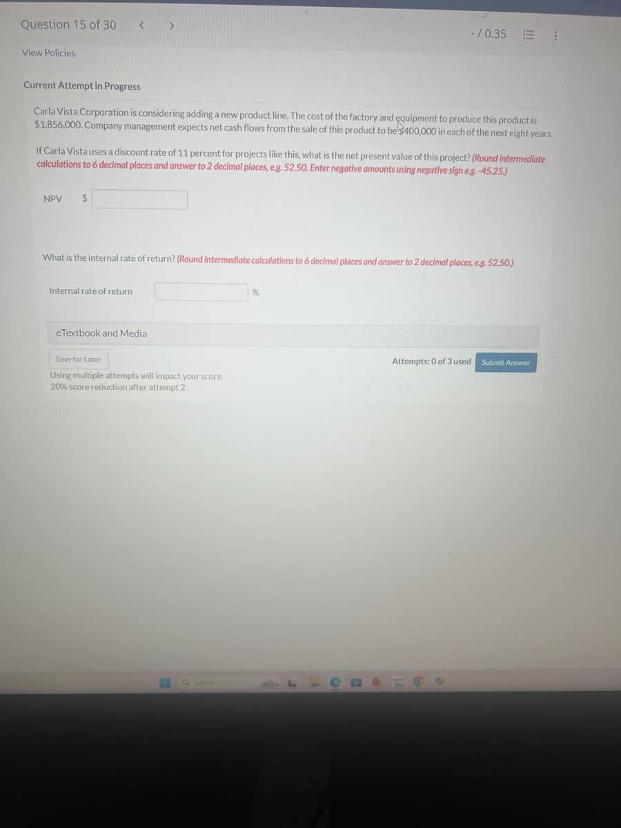 Question 15 of 30
View Policies
Current Attempt in Progress
-/0.35 ⠀
Carla Vista Corporation is considering adding a new product line. The cost of the factory and equipment to produce this product is
$1,856,000. Company management expects net cash flows from the sale of this product to be $400,000 in each of the next eight years.
If Carla Vista uses a discount rate of 11 percent for projects like this, what is the net present value of this project? (Round intermediate
calculations to 6 decimal places and answer to 2 decimal places, e.g. 52.50. Enter negative amounts using negative sign e.g. -45.25.)
NPV $
What is the internal rate of return? (Round intermediate calculations to 6 decimal places and answer to 2 decimal places, e.g. 52.50.)
Internal rate of return
eTextbook and Media
Save for Later
Using multiple attempts will impact your score.
20% score reduction after attempt 2
Search
%
Attempts: 0 of 3 used
Submit Answer