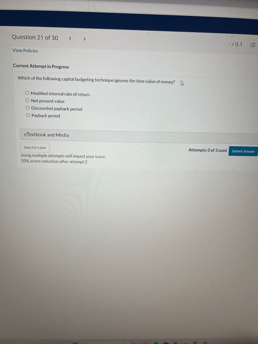 Question 21 of 30
< >
View Policies
Current Attempt in Progress
Which of the following capital budgeting technique ignores the time value of money?
O Modified internal rate of return
O Net present value
Discounted payback period
O Payback period
eTextbook and Media
-/0.1 E
Save for Later
Attempts: 0 of 3 used
Submit Answer
Using multiple attempts will impact your score.
20% score reduction after attempt 2