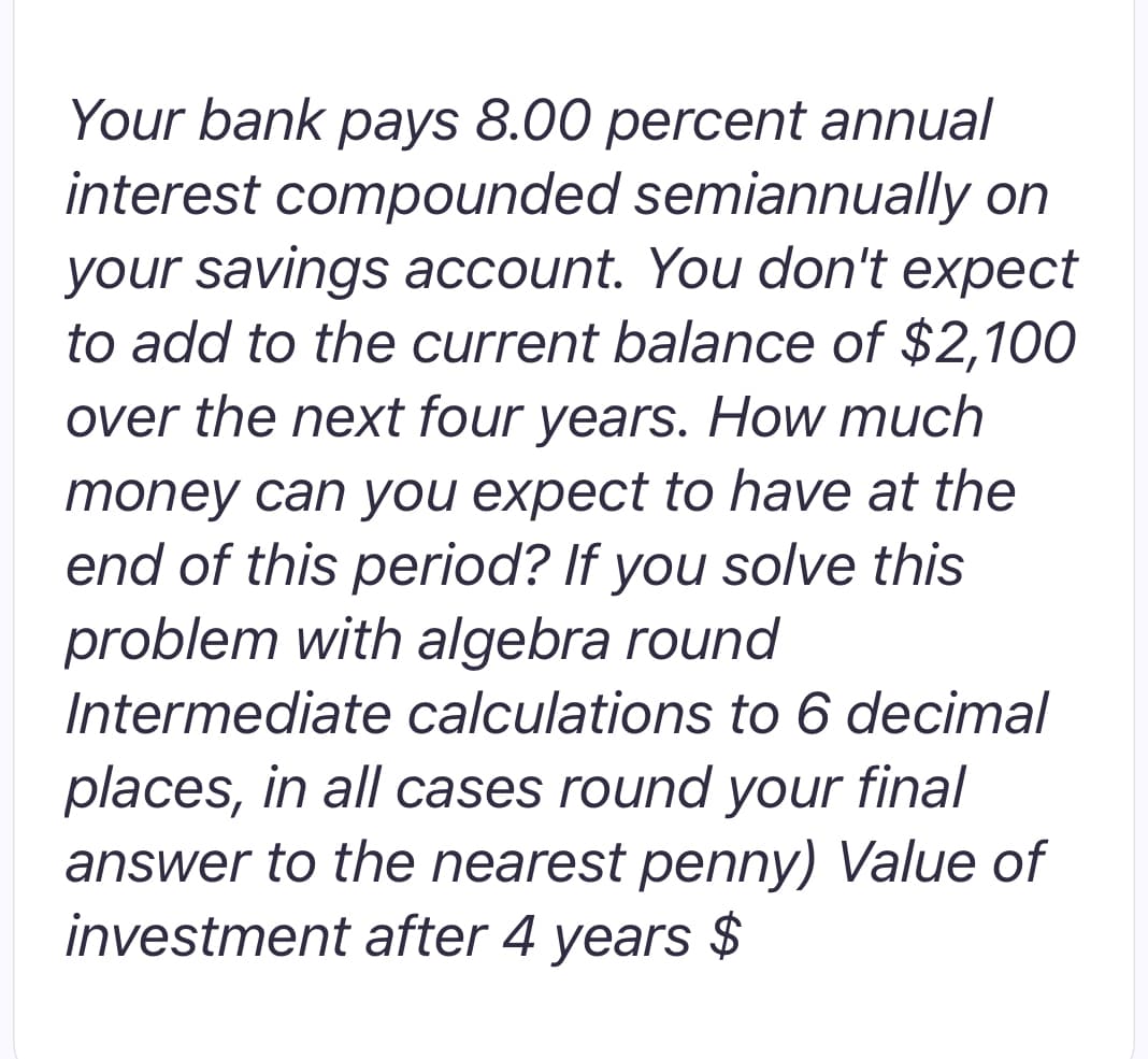 Your bank pays 8.00 percent annual
interest compounded semiannually on
your savings account. You don't expect
to add to the current balance of $2,100
over the next four years. How much
money can you expect to have at the
end of this period? If you solve this
problem with algebra round
Intermediate calculations to 6 decimal
places, in all cases round your final
answer to the nearest penny) Value of
investment after 4 years $