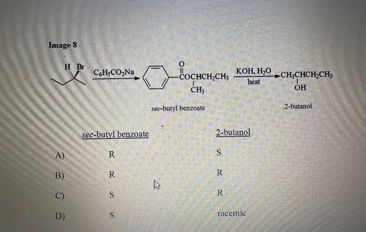 Image 8
H Br
на
A)
B)
C)
D)
C6H₂CO₂Na
sec-butyl benzoate
R
R
S
S
COCHCH₂CH₂
CH₂
sec-butyl benzoate
R
2-butanol
S
R
КОН. НО
heat
R
racemic
= CHCHCHCH,
ОН
2-butanol