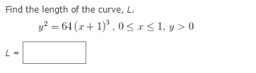 Find the length of the curve, L.
y? = 64 (x+ 1)* , 0 <r< 1, y > 0
L =

