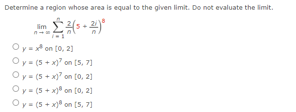 Determine a region whose area is equal to the given limit. Do not evaluate the limit.
8
2
2i)
lim
5 +
in
n- 00
n
i = 1
O y = x8
O y = (5 + x)7 on [5, 7]
O y = (5 + x)7 on [0, 2]
on [0, 2]
O y = (5 + x)8 on [0, 2]
O y = (5 + x)8 on [5, 7]
