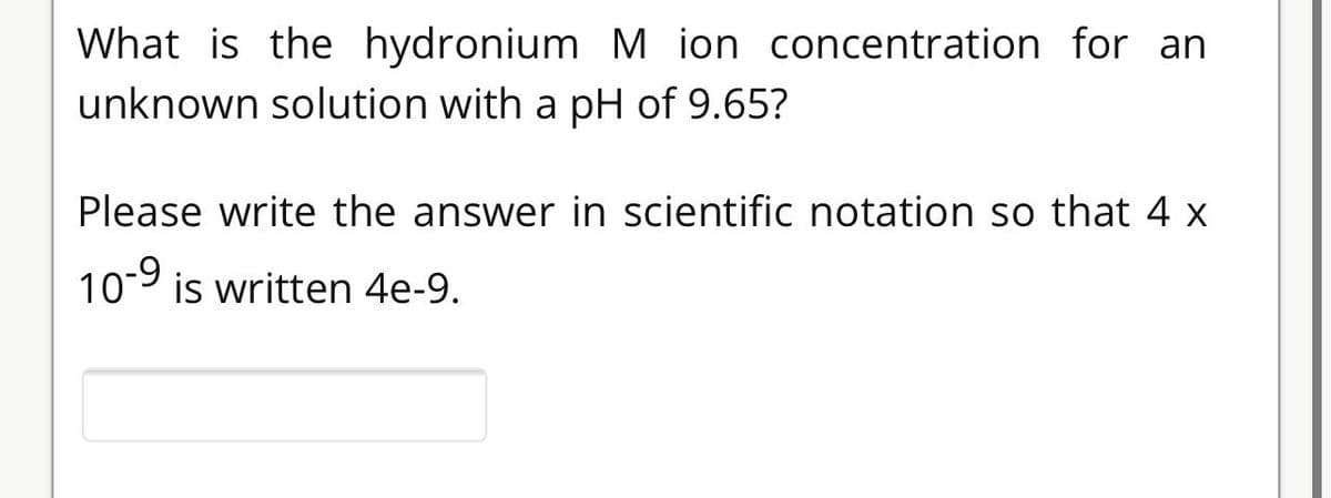 What is the hydronium M ion concentration for an
unknown solution with a pH of 9.65?
Please write the answer in scientific notation so that 4 x
10-9 is written 4e-9.
