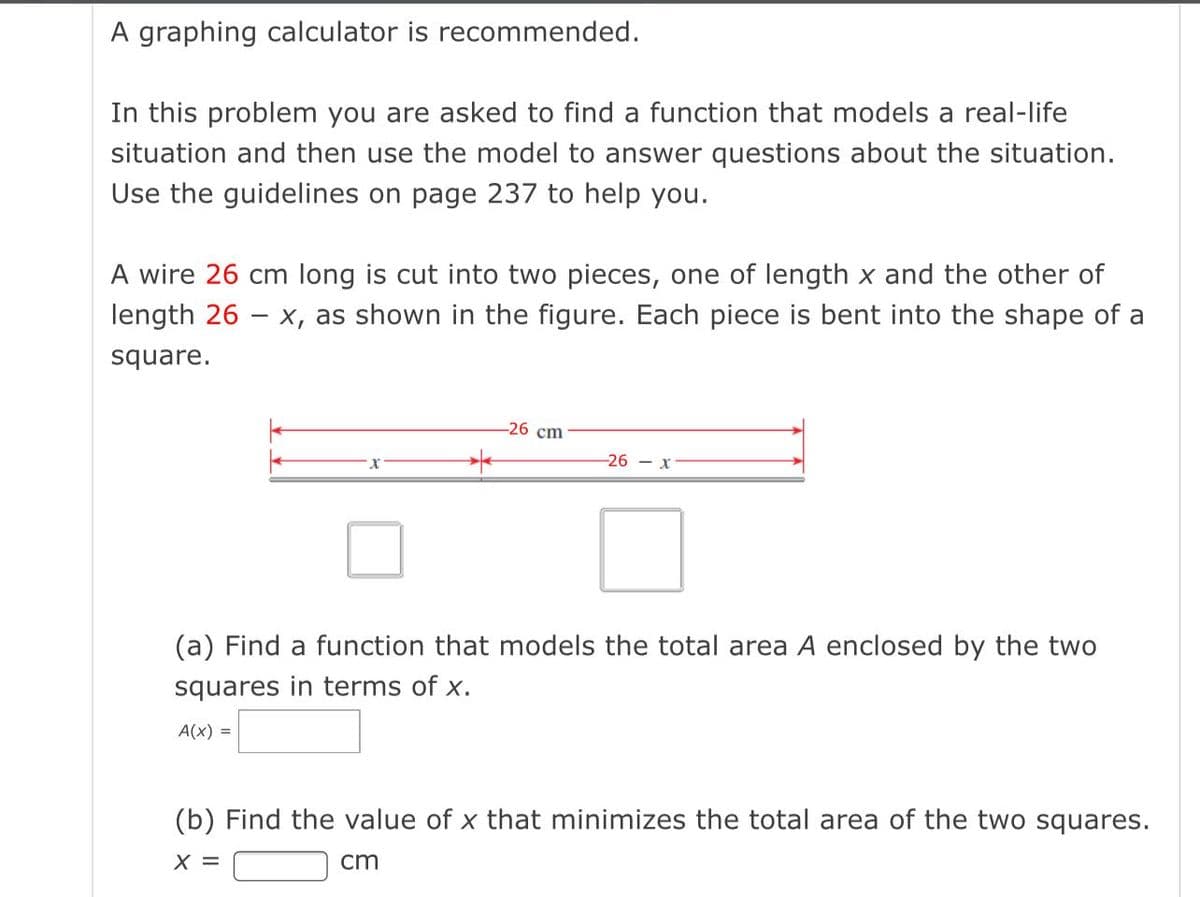 A graphing calculator is recommended.
In this problem you are asked to find a function that models a real-life
situation and then use the model to answer questions about the situation.
Use the guidelines on page 237 to help you.
A wire 26 cm long is cut into two pieces, one of length x and the other of
length 26 - x, as shown in the figure. Each piece is bent into the shape of a
square.
-26 сm
-26 - x
(a) Find a function that models the total area A enclosed by the two
squares in terms of x.
A(x) =
(b) Find the value of x that minimizes the total area of the two squares.
X =
cm
