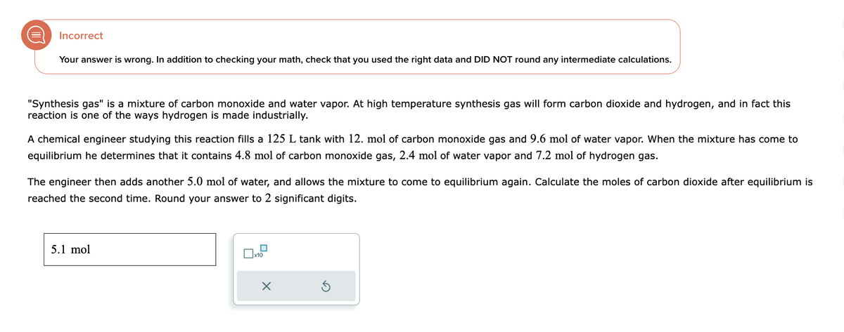 Incorrect
Your answer is wrong. In addition to checking your math, check that you used the right data and DID NOT round any intermediate calculations.
"Synthesis gas" is a mixture of carbon monoxide and water vapor. At high temperature synthesis gas will form carbon dioxide and hydrogen, and in fact this
reaction is one of the ways hydrogen is made industrially.
A chemical engineer studying this reaction fills a 125 L tank with 12. mol of carbon monoxide gas and 9.6 mol of water vapor. When the mixture has come to
equilibrium he determines that it contains 4.8 mol of carbon monoxide gas, 2.4 mol of water vapor and 7.2 mol of hydrogen gas.
The engineer then adds another 5.0 mol of water, and allows the mixture to come to equilibrium again. Calculate the moles of carbon dioxide after equilibrium is
reached the second time. Round your answer to 2 significant digits.
5.1 mol
x10
X
