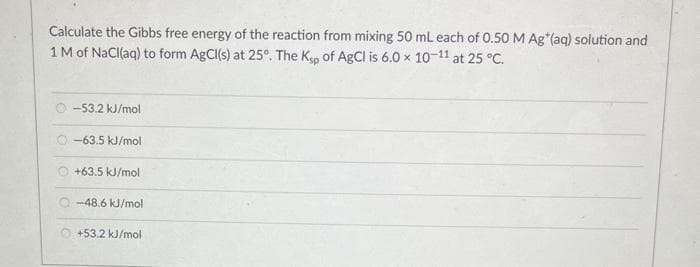 Calculate the Gibbs free energy of the reaction from mixing 50 mL each of 0.50 M Ag*(aq) solution and
1 M of NaCl(aq) to form AgCl(s) at 25°. The Ksp of AgCl is 6.0 x 10-11 at 25 °C.
-53.2 kJ/mol
O-63.5 kJ/mol
+63.5 kJ/mol
-48.6 kJ/mol
+53.2 kJ/mol