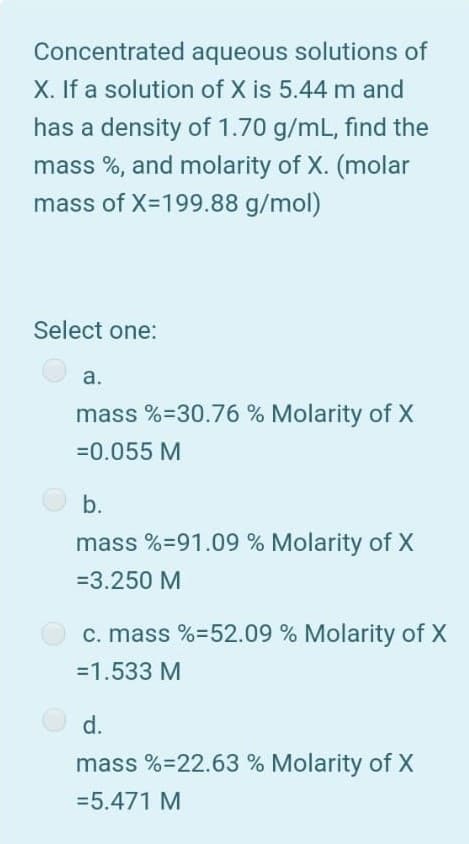 Concentrated aqueous solutions of
X. If a solution of X is 5.44 m and
has a density of 1.70 g/mL, find the
mass %, and molarity of X. (molar
mass of X-199.88 g/mol)
Select one:
а.
mass %=30.76 % Molarity of X
=0.055 M
b.
mass %=91.09 % Molarity of X
=3.250 M
c. mass %=52.09 % Molarity of X
=1.533 M
d.
mass %=22.63 % Molarity of X
=5.471 M
