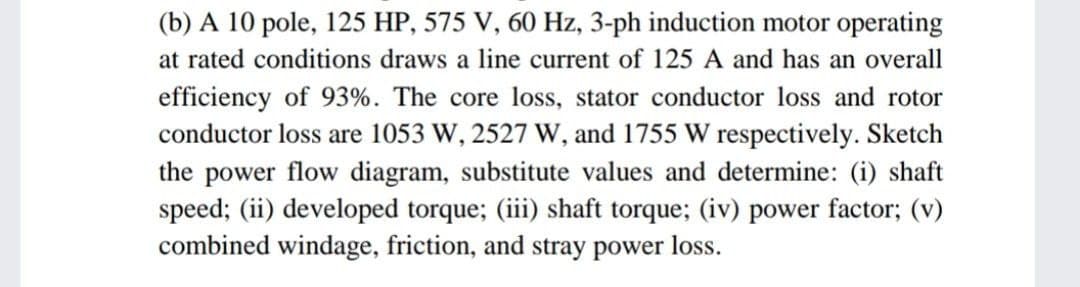 (b) A 10 pole, 125 HP, 575 V, 60 Hz, 3-ph induction motor operating
at rated conditions draws a line current of 125 A and has an overall
efficiency of 93%. The core loss, stator conductor loss and rotor
conductor loss are 1053 W, 2527 W, and 1755 W respectively. Sketch
the power flow diagram, substitute values and determine: (i) shaft
speed; (ii) developed torque; (iii) shaft torque; (iv) power factor; (v)
combined windage, friction, and stray power loss.
