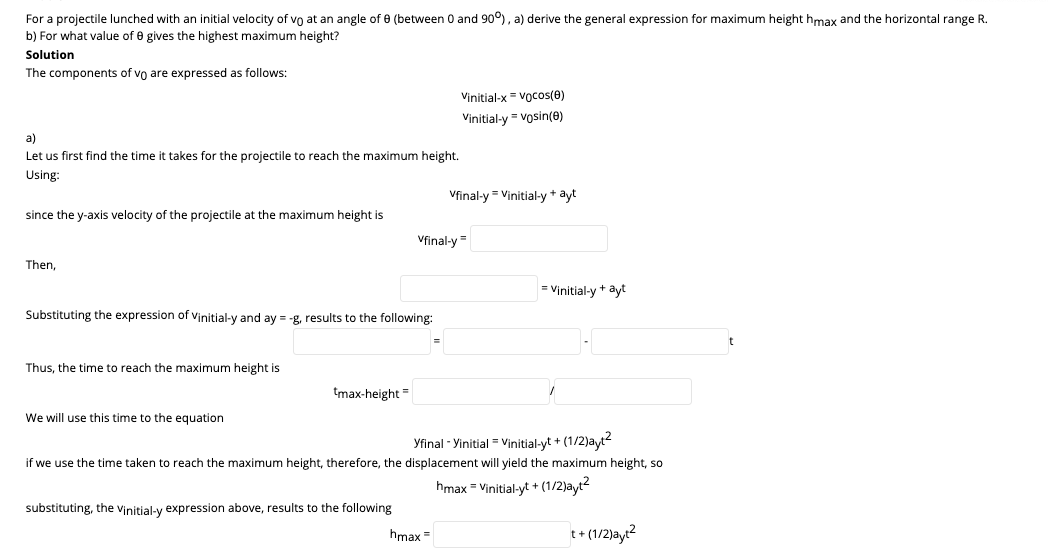 For a projectile lunched with an initial velocity of vo at an angle of 0 (between 0 and 90°), a) derive the general expression for maximum height hmax and the horizontal range R.
b) For what value of 0 gives the highest maximum height?
Solution
The components of vo are expressed as follows:
Vinitial-x = Vocos(e)
Vinitial-y = vosin(e)
a)
Let us first find the time it takes for the projectile to reach the maximum height.
Using:
Vfinal-y = Vinitial-y * ayt
since the y-axis velocity of the projectile at the maximum height is
Vfinal-y=
Then,
= Vinitial-y + ayt
Substituting the expression of Vịnitial-y and ay = -g, results to the following:
Thus, the time to reach the maximum height is
tmax-height=
We will use this time to the equation
Yfinal - Yinitial = Vinitial-yt + (1/2)ayt2
if we use the time
reach the maximum height, therefore, the displacement will yield the
hum height, so
hmax = Vinitial-yt + (1/2)ayt2
substituting, the vinitial-y expression above, results to the following
hmax =
t+ (1/2)ayt?
