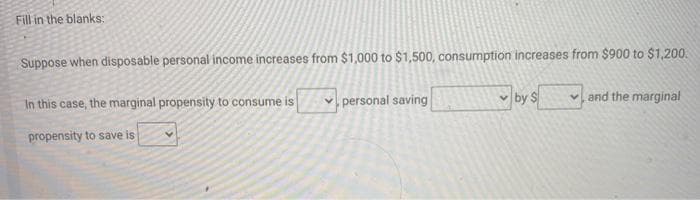 Fill in the blanks:
Suppose when disposable personal income increases from $1,000 to $1,500, consumption increases from $900 to $1,200.
In this case, the marginal propensity to consume is
personal saving
v by $
v and the marginal
propensity to save is
