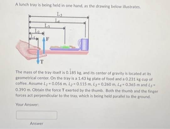 A lunch tray is being held in one hand, as the drawing below illustrates.
Ls
LA
Answer
L₁
T
The mass of the tray itself is 0.185 kg. and its center of gravity is located at its
geometrical center. On the tray is a 1.43 kg plate of food and a 0.231 kg cup of
coffee. Assume L1 -0.056 m, L2-0.115 m, L3-0.260 m, L4 0.365 m and L5-
0.390 m. Obtain the force T exerted by the thumb. Both the thumb and the finger
forces act perpendicular to the tray, which is being held parallel to the ground.
Your Answer: