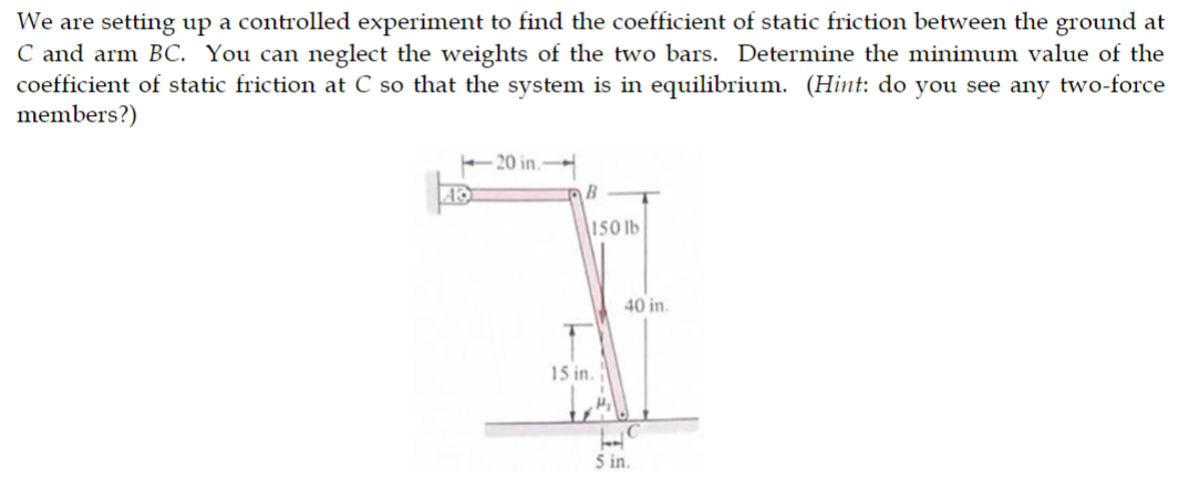 We are setting up a controlled experiment to find the coefficient of static friction between the ground at
C and arm BC. You can neglect the weights of the two bars. Determine the minimum value of the
coefficient of static friction at C so that the system is in equilibrium. (Hint: do you see any two-force
members?)
-20 in.
B
150 lb
15 in.
40 in.
5 in.