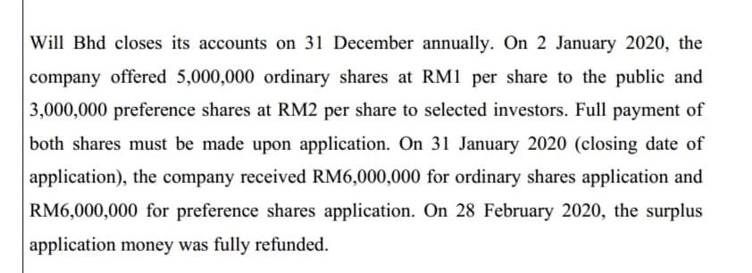 Will Bhd closes its accounts on 31 December annually. On 2 January 2020, the
company offered 5,000,000 ordinary shares at RM1 per share to the public and
3,000,000 preference shares at RM2 per share to selected investors. Full payment of
both shares must be made upon application. On 31 January 2020 (closing date of
application), the company received RM6,000,000 for ordinary shares application and
RM6,000,000 for preference shares application. On 28 February 2020, the surplus
application money was fully refunded.
