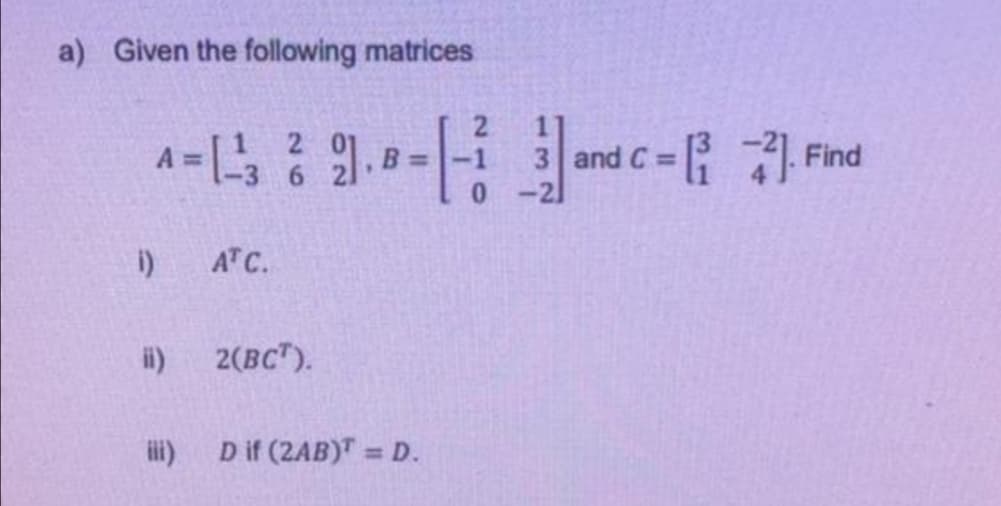 a) Given the following matrices
2.
a= -and c = Fnd
Find
-21
i)
ATC.
i)
2(BC").
ii)
D if (2AB)T = D.
%3D
