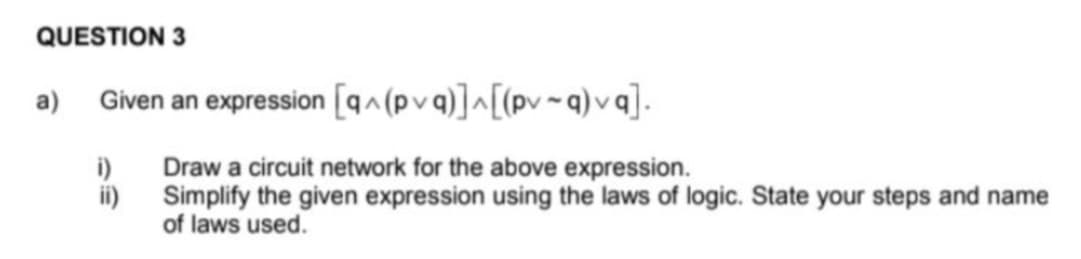 QUESTION 3
a) Given an expression [qa(pv q)]^[(pv ~q) v q].
i)
Draw a circuit network for the above expression.
ii)
Simplify the given expression using the laws of logic. State your steps and name
of laws used.
