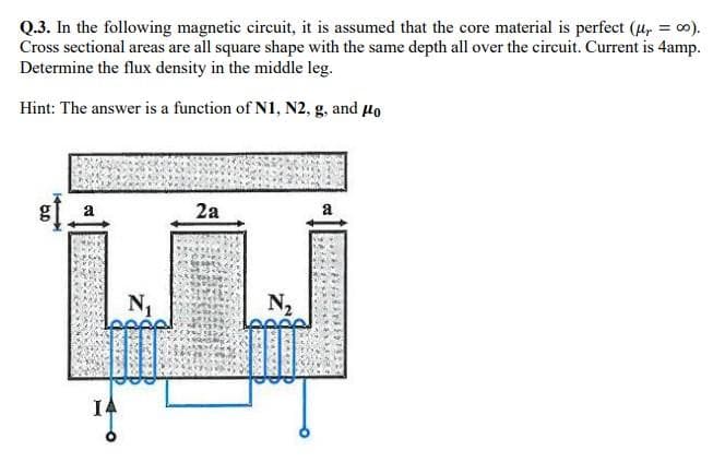 Q.3. In the following magnetic circuit, it is assumed that the core material is perfect (μ, =co).
Cross sectional areas are all square shape with the same depth all over the circuit. Current is 4amp.
Determine the flux density in the middle leg.
Hint: The answer is a function of N1, N2, g, and μo
6.D
B
N₁
2a
N₂
a