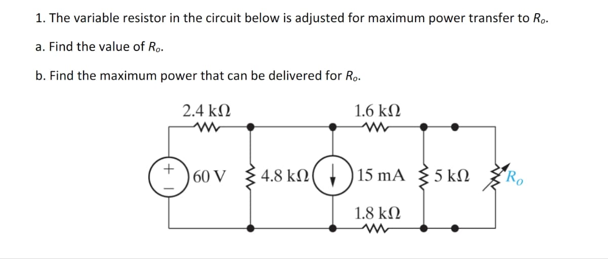 1. The variable resistor in the circuit below is adjusted for maximum power transfer to Ro.
a. Find the value of Ro.
b. Find the maximum power that can be delivered for Ro.
อ
2.4 ΚΩ
www
60 V
1.6 ΚΩ
4.8 kn 15 mA
1.8 ΚΩ
5 ΚΩ
Ro