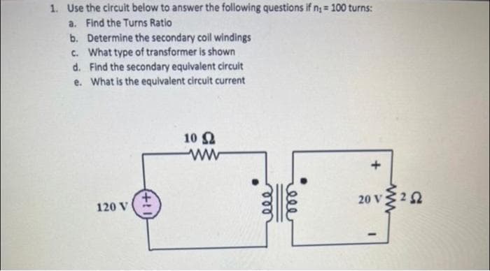 1. Use the circuit below to answer the following questions if n₁ = 100 turns:
a. Find the Turns Ratio
b.
Determine the secondary coil windings
c. What type of transformer is shown
d. Find the secondary equivalent circuit
What is the equivalent circuit current
e.
120 V
+1
10 Ω
ww
ele
+
20 V