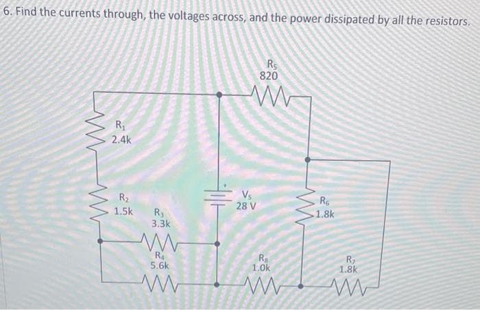 6. Find the currents through, the voltages across, and the power dissipated by all the resistors.
www
R₁
2.4k
R₂
1.5k
R3
3.3k
ww
R₁
5.6k
www
Vs
28 V
R5
820
R₂
1.0k
ww
www
R₁
1.8k
R₂
200
1.8k