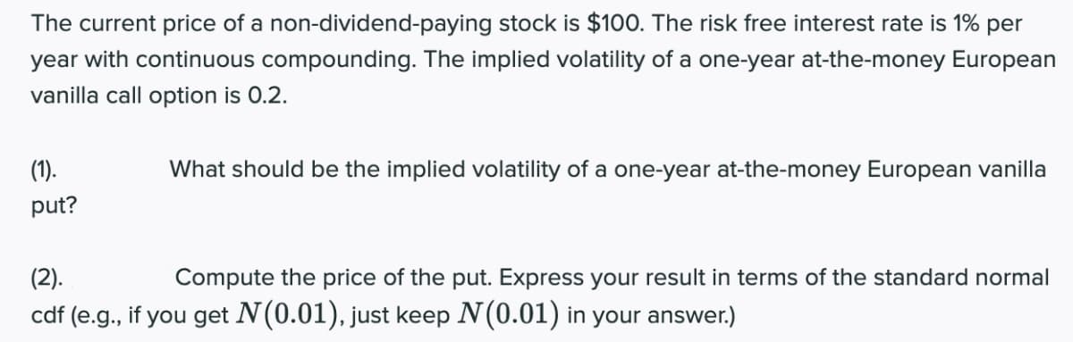 The current price of a non-dividend-paying stock is $100. The risk free interest rate is 1% per
year with continuous compounding. The implied volatility of a one-year at-the-money European
vanilla call option is 0.2.
(1).
What should be the implied volatility of a one-year at-the-money European vanilla
put?
(2).
Compute the price of the put. Express your result in terms of the standard normal
cdf (e.g., if you get N(0.01), just keep N(0.01) in your answer.)
