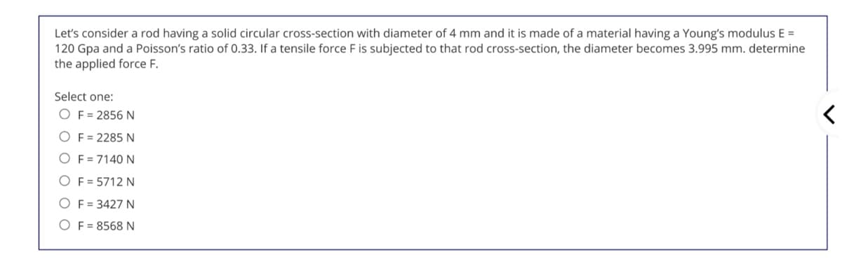 Let's consider a rod having a solid circular cross-section with diameter of 4 mm and it is made of a material having a Young's modulus E =
120 Gpa and a Poisson's ratio of 0.33. If a tensile force F is subjected to that rod cross-section, the diameter becomes 3.995 mm. determine
the applied force F.
Select one:
O F = 2856 N
O F = 2285 N
OF = 7140 N
O F = 5712 N
O F = 3427 N
O F = 8568 N
