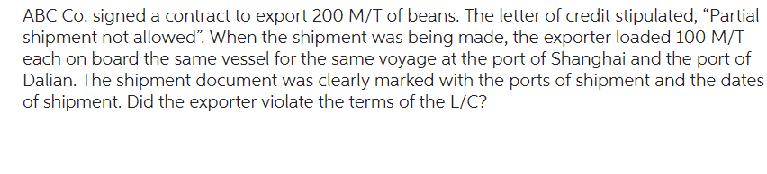 ABC Co. signed a contract to export 200 M/T of beans. The letter of credit stipulated, "Partial
shipment not allowed". When the shipment was being made, the exporter loaded 100 M/T
each on board the same vessel for the same voyage at the port of Shanghai and the port of
Dalian. The shipment document was clearly marked with the ports of shipment and the dates
of shipment. Did the exporter violate the terms of the L/C?