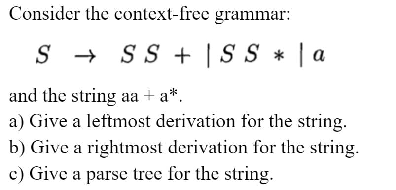 Consider the context-free
S → SS +
and the string aa + a*.
a) Give a leftmost derivation for the string.
b) Give a rightmost derivation for the string.
c) Give a parse tree for the string.
grammar:
SS *
Sa