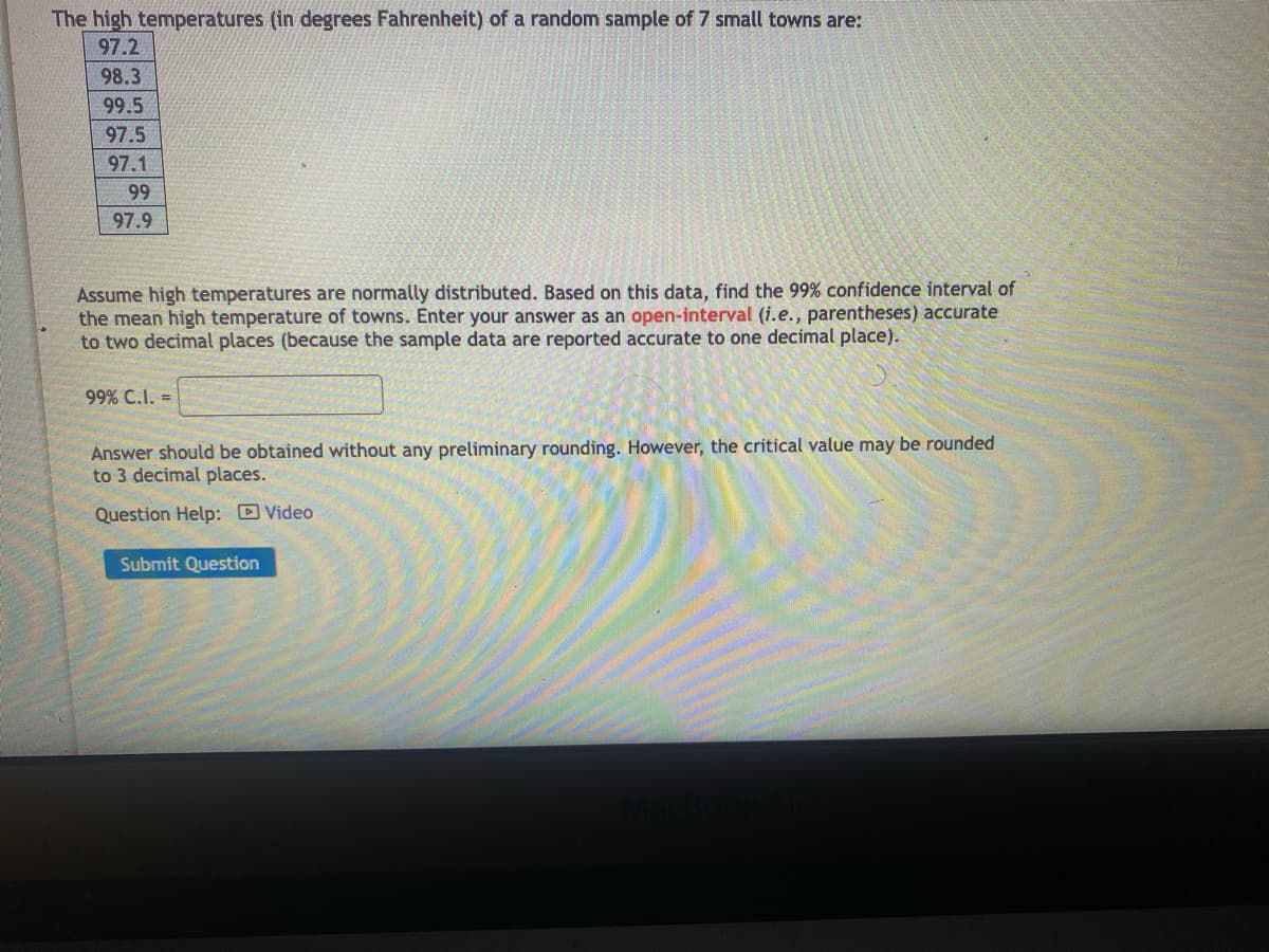The high temperatures (in degrees Fahrenheit) of a random sample of 7 small towns are:
97.2
98.3
99.5
97.5
97.1
99
97.9
Assume high temperatures are normally distributed. Based on this data, find the 99% confidence interval of
the mean high temperature of towns. Enter your answer as an open-interval (i.e., parentheses) accurate
to two decimal places (because the sample data are reported accurate to one decimal place).
99% C.I. =
Answer should be obtained without any preliminary rounding. However, the critical value may be rounded
to 3 decimal places.
Question Help:
Submit Question
Video
MacBook A