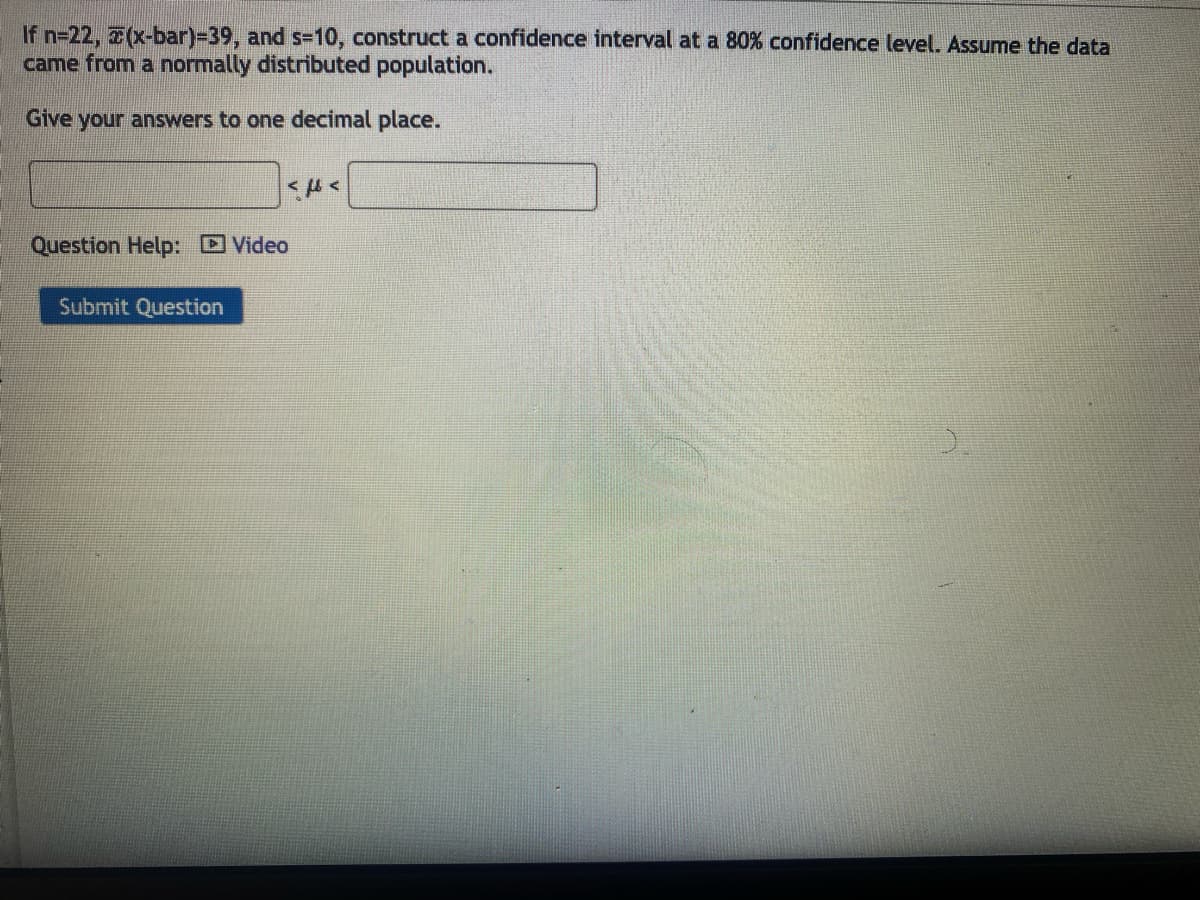 If n=22, (x-bar)=39, and s-10, construct a confidence interval at a 80% confidence level. Assume the data
came from a normally distributed population.
Give your answers to one decimal place.
Question Help: Video
Submit Question
Εμε