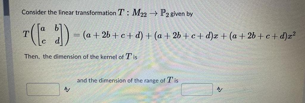 Consider the linear transformation T: M22 → P2 given by
a
(a + 2b + c+ d) + (a + 2b + c + d)x + (a + 2b +c + d)a?
Then, the dimension of the kernel of T is
and the dimension of the range of T'is
A
