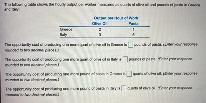The following table shows the hourly output per worker measured as quarts of olive oil and pounds of pasta in Greece
and Italy:
Greece
Italy
Output per Hour of Work
Olive Oil
Pasta
2
3
The opportunity cost of producing one more quart of olive oil in Greece is
rounded to two decimal places.)
1
6
pounds of pasta. (Enter your response
The opportunity cost of producing one more quart of olive oil in Italy is pounds of pasta. (Enter your response
rounded to two decimal places.)
The opportunity cost of producing one more pound of pasta in Greece is quarts of olive oil. (Enter your response
rounded to two decimal places.)
The opportunity cost of producing one more pound of pasta in Italy is quarts of olive oil. (Enter your response
rounded to two decimal places.)