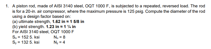 1. A piston rod, made of AISI 3140 steel, OQT 1000 F, is subjected to a repeated, reversed load. The rod
is for a 20-in. air compressor, where the maximum pressure is 125 psig. Compute the diameter of the rod
using a design factor based on:
(a) ultimate strength, 1.62 in 1 5/8 in
(b) yield strength. 1.23 in = 1 % in
For AISI 3140 steel, OQT 1000 F
Su = 152 5. ksi
Nu = 8
Sy = 132 5. ksi
Ny = 4