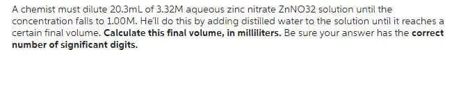 A chemist must dilute 20.3mL of 3.32M aqueous zinc nitrate ZnNO32 solution until the
concentration falls to 1.00M. He'll do this by adding distilled water to the solution until it reaches a
certain final volume. Calculate this final volume, in milliliters. Be sure your answer has the correct
number of significant digits.