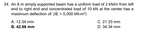 24. An 8 m simply supported beam has a uniform load of 2 kN/m from left
end to right end and concentrated load of 10 kN at the center has a
maximum deflection of: (IE = 5,000 kN-m²)
A. 12.34 mm
B. 42.66 mm
C. 21.33 mm
D. 34.34 mm