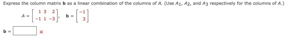 Express the column matrix b as a linear combination of the columns of A. (Use A1, A2, and A3 respectively for the columns of A.)
2
1-3³] -[]
b =
b =
A =
13
-1 1-3
X